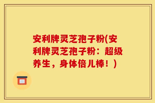 安利牌灵芝孢子粉(安利牌灵芝孢子粉:超级养生,身体倍儿棒!)