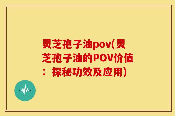 灵芝孢子油pov(灵芝孢子油的POV价值:探秘功效及应用)
