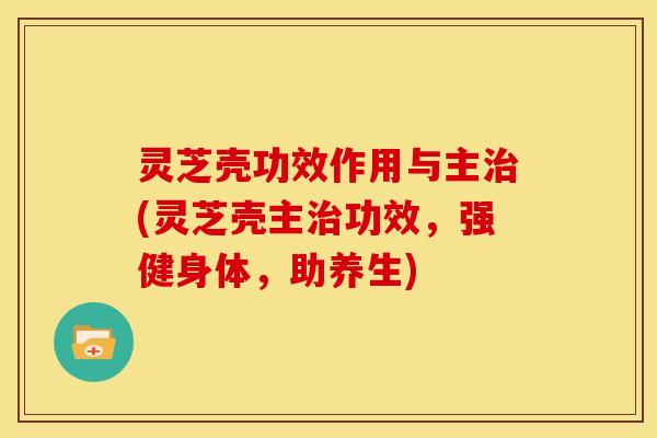 灵芝壳功效作用与主治(灵芝壳主治功效,强健身体,助养生)