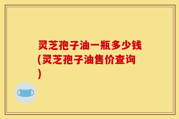 灵芝孢子油一瓶多少钱(灵芝孢子油售价查询)