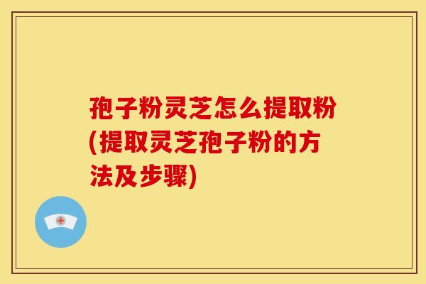 孢子粉灵芝怎么提取粉(提取灵芝孢子粉的方法及步骤)