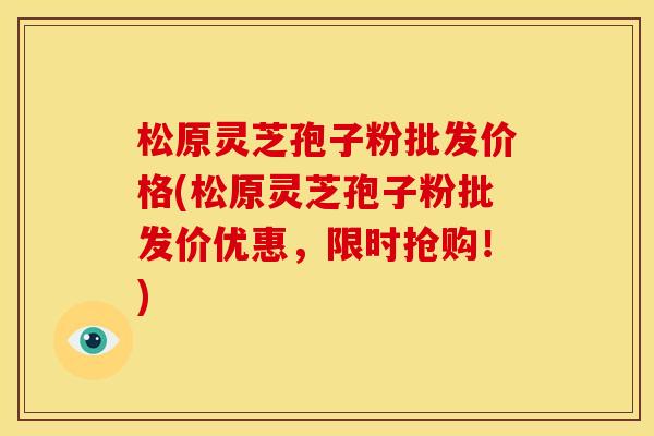松原灵芝孢子粉批发价格(松原灵芝孢子粉批发价优惠,限时抢购!)