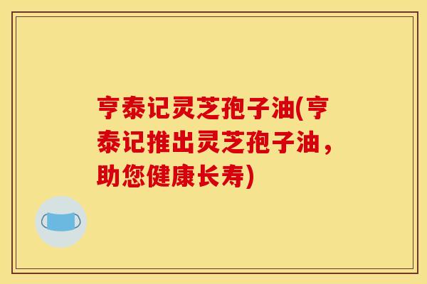 亨泰记灵芝孢子油(亨泰记推出灵芝孢子油,助您健康长寿)