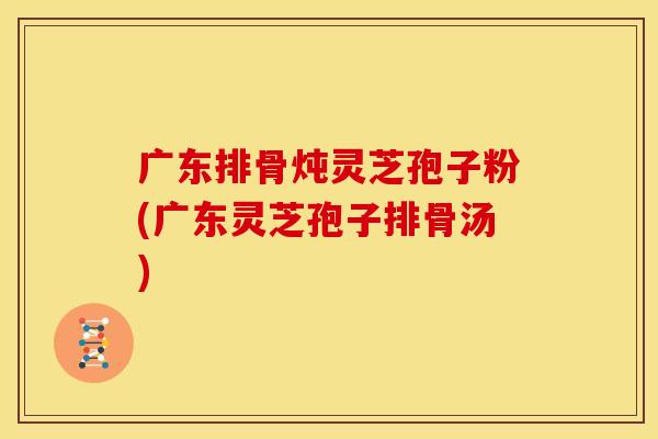 广东排骨炖灵芝孢子粉(广东灵芝孢子排骨汤)