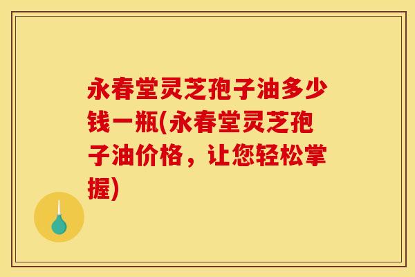 永春堂灵芝孢子油多少钱一瓶(永春堂灵芝孢子油价格,让您轻松掌握)