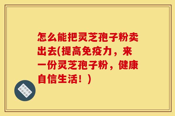 怎么能把灵芝孢子粉卖出去(提高免疫力,来一份灵芝孢子粉,健康自信生活!)