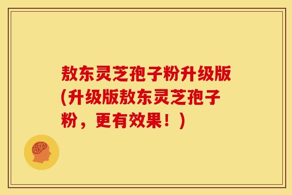 敖东灵芝孢子粉升级版(升级版敖东灵芝孢子粉,更有效果!)