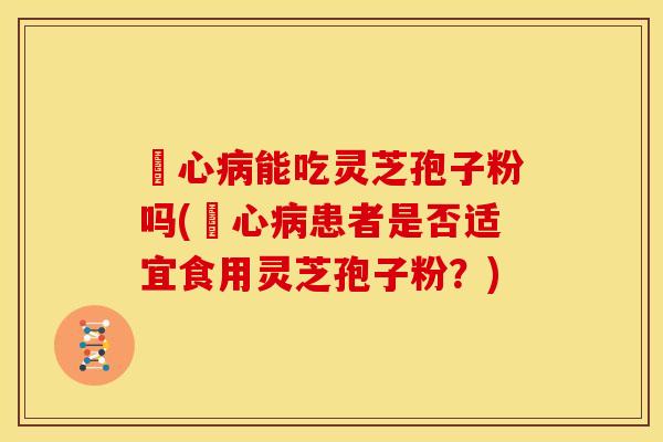 冦心病能吃灵芝孢子粉吗(冦心病患者是否适宜食用灵芝孢子粉?)
