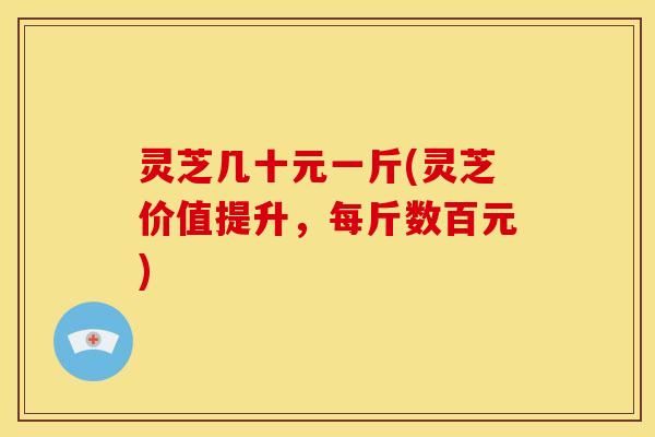 灵芝几十元一斤(灵芝价值提升，每斤数百元)