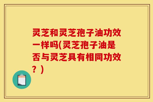 灵芝和灵芝孢子油功效一样吗(灵芝孢子油是否与灵芝具有相同功效?)