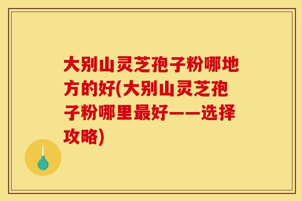 大别山灵芝孢子粉哪地方的好(大别山灵芝孢子粉哪里最好——选择攻略)