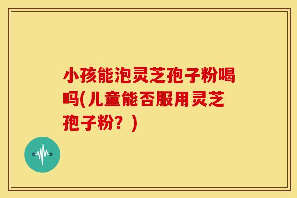 小孩能泡灵芝孢子粉喝吗(儿童能否服用灵芝孢子粉?)