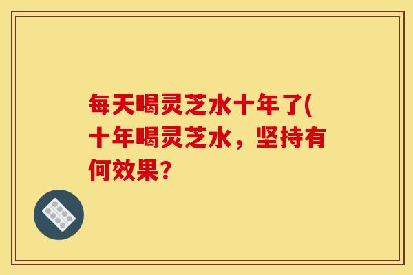 每天喝灵芝水十年了(十年喝灵芝水,坚持有何效果?