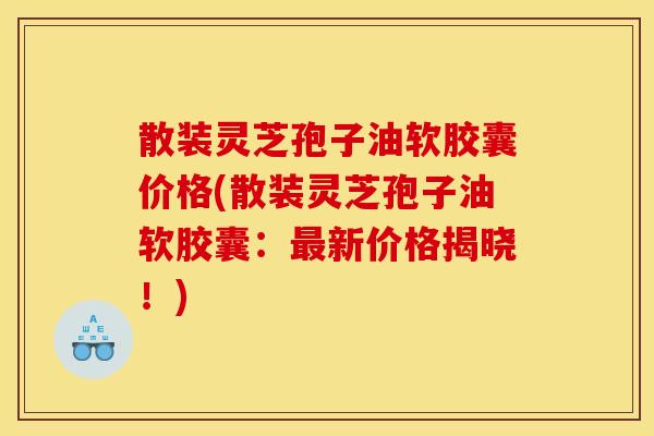 散装灵芝孢子油软胶囊价格(散装灵芝孢子油软胶囊：最新价格揭晓！)