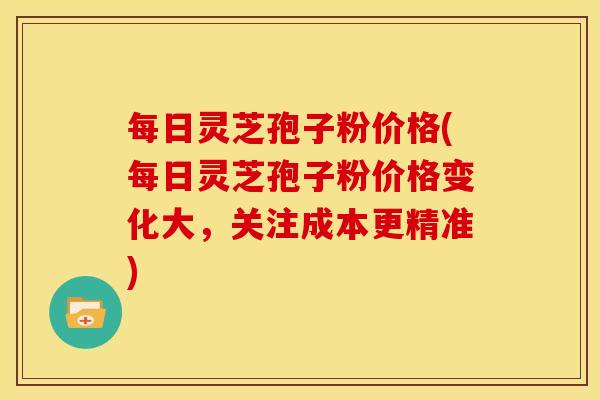 每日灵芝孢子粉价格(每日灵芝孢子粉价格变化大，关注成本更精准)