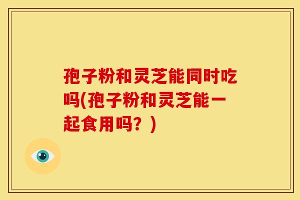 孢子粉和灵芝能同时吃吗(孢子粉和灵芝能一起食用吗?)