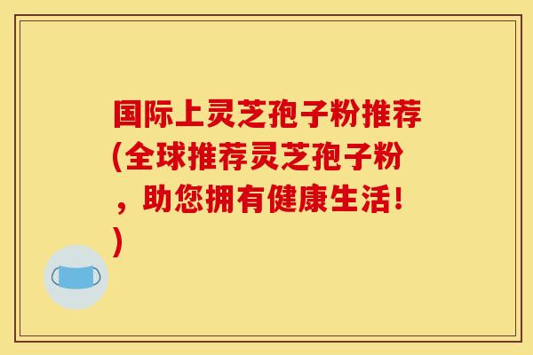 国际上灵芝孢子粉推荐(全球推荐灵芝孢子粉，助您拥有健康生活！)