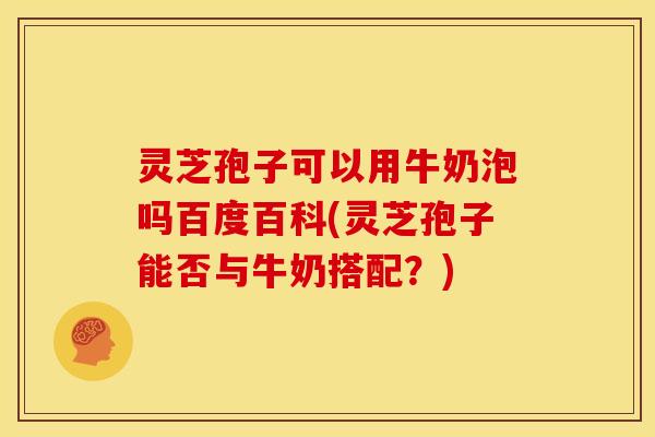 灵芝孢子可以用牛奶泡吗百度百科(灵芝孢子能否与牛奶搭配?)