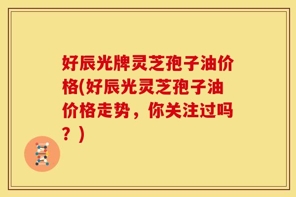好辰光牌灵芝孢子油价格(好辰光灵芝孢子油价格走势,你关注过吗?)