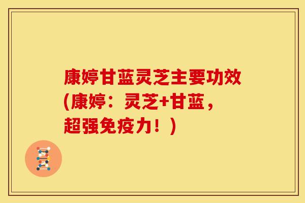 康婷甘蓝灵芝主要功效(康婷:灵芝+甘蓝,超强免疫力!)