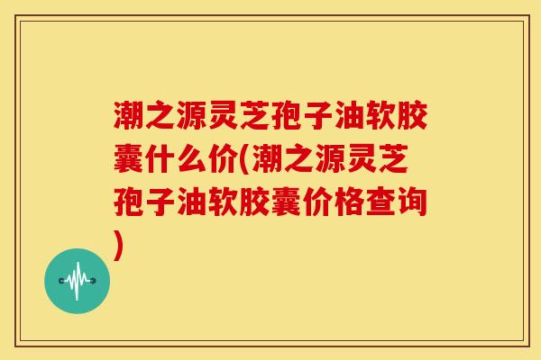 潮之源灵芝孢子油软胶囊什么价(潮之源灵芝孢子油软胶囊价格查询)