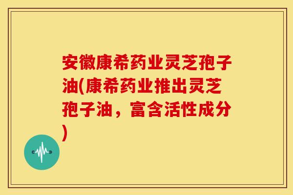 安徽康希药业灵芝孢子油(康希药业推出灵芝孢子油,富含活性成分)