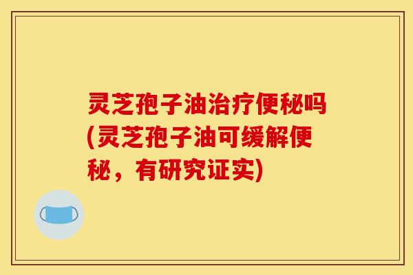 灵芝孢子油治疗便秘吗(灵芝孢子油可缓解便秘,有研究证实)