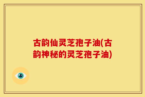 古韵仙灵芝孢子油(古韵神秘的灵芝孢子油)