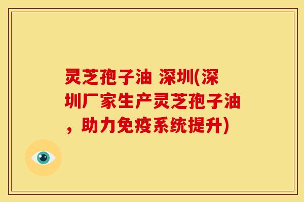 灵芝孢子油 深圳(深圳厂家生产灵芝孢子油,助力免疫系统提升)