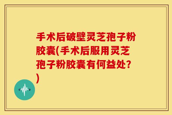 手术后破壁灵芝孢子粉胶囊(手术后服用灵芝孢子粉胶囊有何益处？)