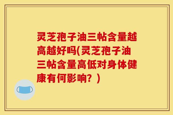 灵芝孢子油三帖含量越高越好吗(灵芝孢子油三帖含量高低对身体健康有何影响?)