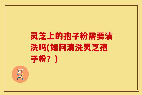 灵芝上的孢子粉需要清洗吗(如何清洗灵芝孢子粉?)