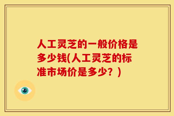 人工灵芝的一般价格是多少钱(人工灵芝的标准市场价是多少？)