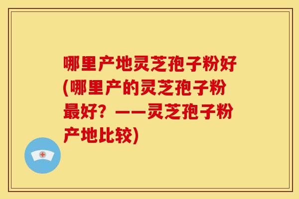 哪里产地灵芝孢子粉好(哪里产的灵芝孢子粉最好?——灵芝孢子粉产地比较)