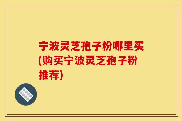 宁波灵芝孢子粉哪里买(购买宁波灵芝孢子粉推荐)