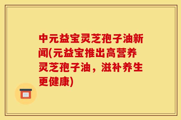 中元益宝灵芝孢子油新闻(元益宝推出高营养灵芝孢子油,滋补养生更健康)