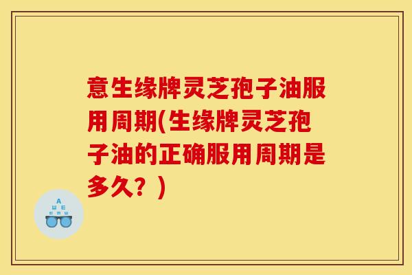 意生缘牌灵芝孢子油服用周期(生缘牌灵芝孢子油的正确服用周期是多久?)