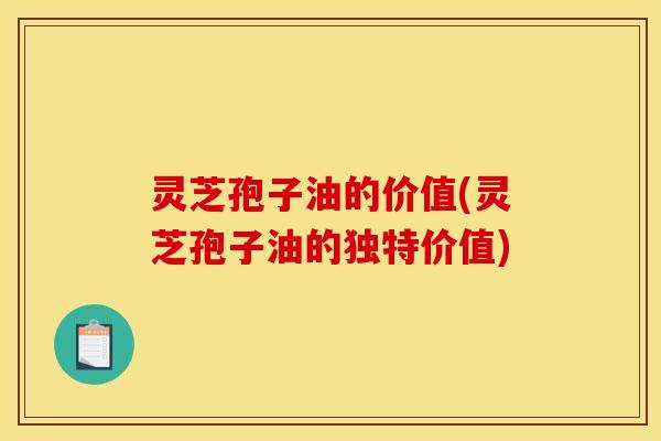 灵芝孢子油的价值(灵芝孢子油的独特价值)