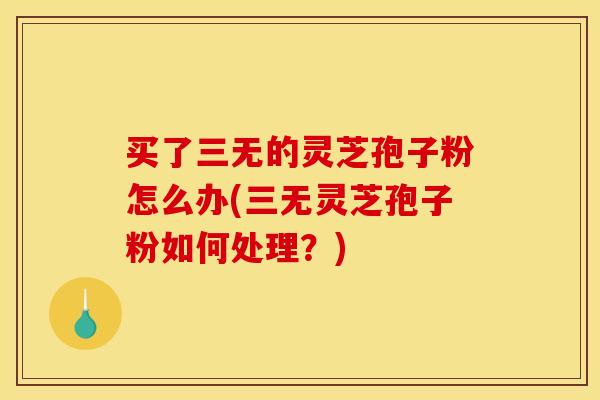 买了三无的灵芝孢子粉怎么办(三无灵芝孢子粉如何处理？)
