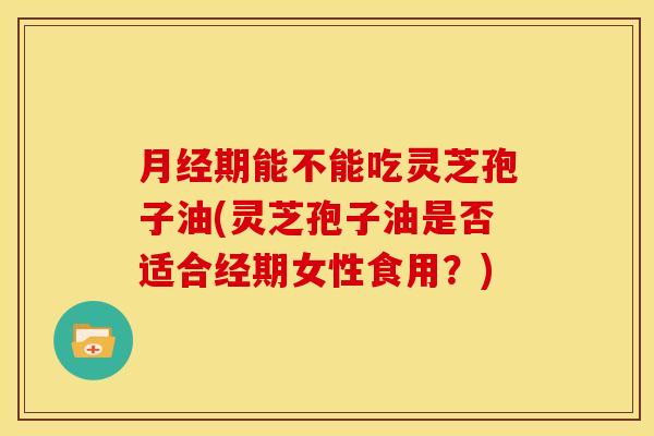 月经期能不能吃灵芝孢子油(灵芝孢子油是否适合经期女性食用?)