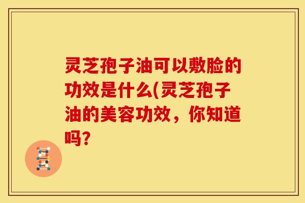 灵芝孢子油可以敷脸的功效是什么(灵芝孢子油的美容功效,你知道吗?
