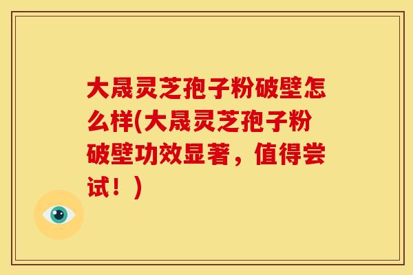 大晟灵芝孢子粉破壁怎么样(大晟灵芝孢子粉破壁功效显著,值得尝试!)