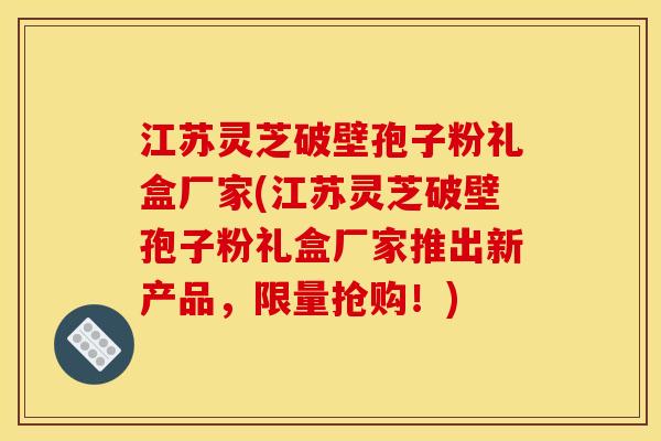 江苏灵芝破壁孢子粉礼盒厂家(江苏灵芝破壁孢子粉礼盒厂家推出新产品，限量抢购！)