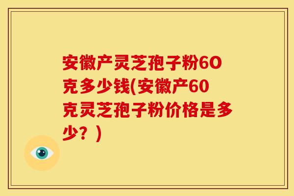 安徽产灵芝孢子粉6O克多少钱(安徽产60克灵芝孢子粉价格是多少？)