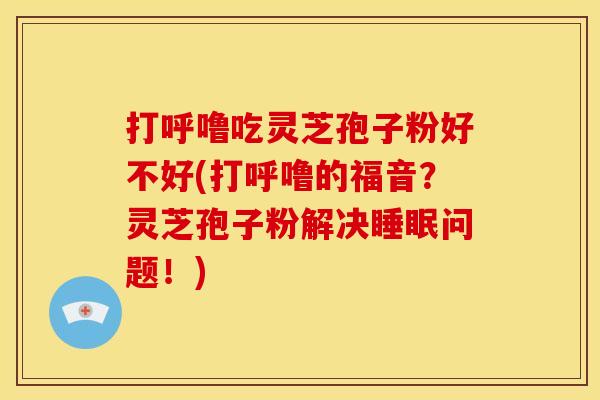 打呼噜吃灵芝孢子粉好不好(打呼噜的福音?灵芝孢子粉解决睡眠问题!)