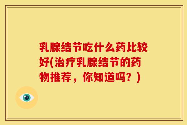 乳腺结节吃什么药比较好(治疗乳腺结节的药物推荐,你知道吗?)