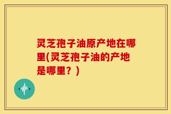 灵芝孢子油原产地在哪里(灵芝孢子油的产地是哪里？)