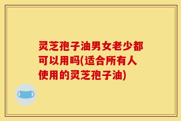 灵芝孢子油男女老少都可以用吗(适合所有人使用的灵芝孢子油)
