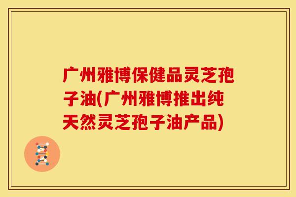广州雅博保健品灵芝孢子油(广州雅博推出纯天然灵芝孢子油产品)