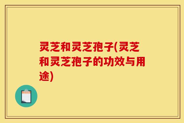 灵芝和灵芝孢子(灵芝和灵芝孢子的功效与用途)